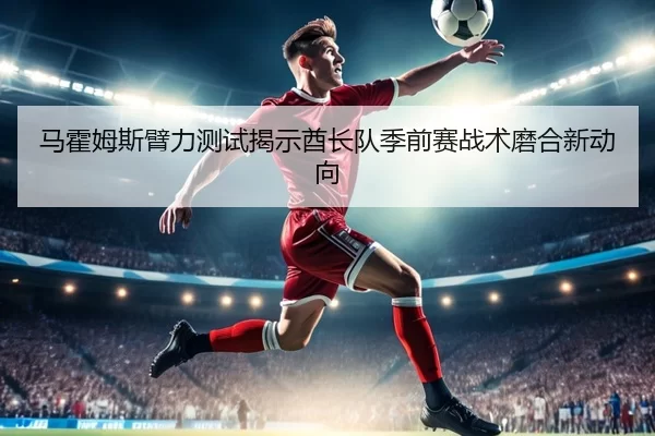 马霍姆斯臂力测试揭示酋长队季前赛战术磨合新动向